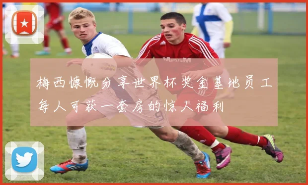 梅西慷慨分享世界杯奖金基地员工每人可获一套房的惊人福利