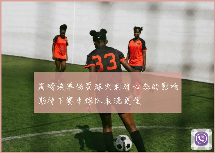 周琦谈单场罚球失利对心态的影响期待下赛季球队表现更佳