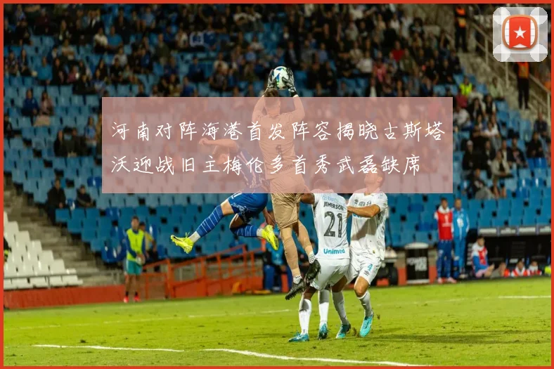河南对阵海港首发阵容揭晓古斯塔沃迎战旧主梅伦多首秀武磊缺席