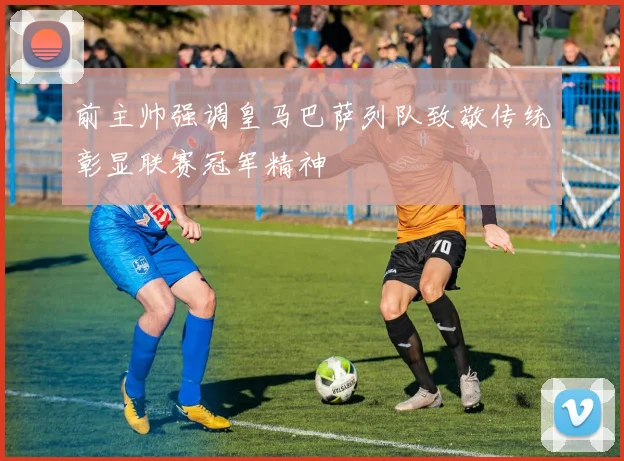 前主帅强调皇马巴萨列队致敬传统彰显联赛冠军精神