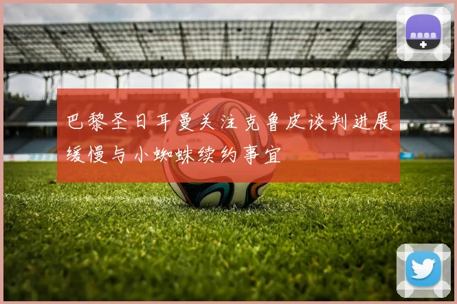巴黎圣日耳曼关注克鲁皮谈判进展缓慢与小蜘蛛续约事宜