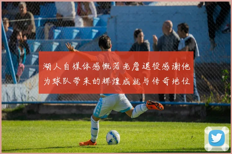 湖人自媒体感慨若老詹退役感谢他为球队带来的辉煌成就与传奇地位
