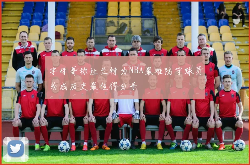 字母哥称杜兰特为NBA最难防守球员或成历史最佳得分手