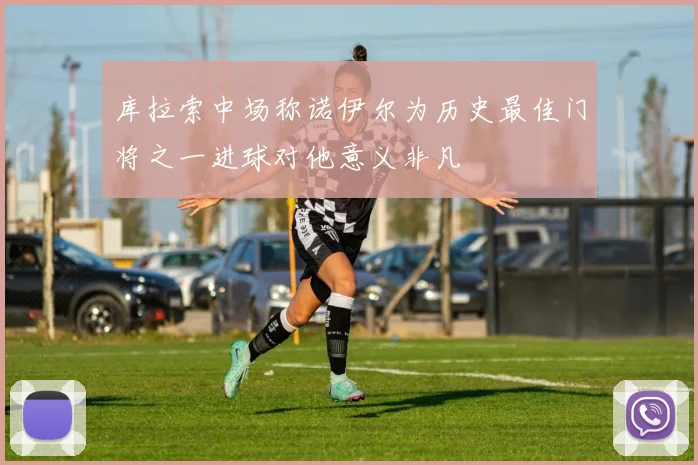库拉索中场称诺伊尔为历史最佳门将之一进球对他意义非凡