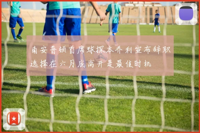 南安普顿首席球探本乔利宣布辞职选择在六月底离开是最佳时机