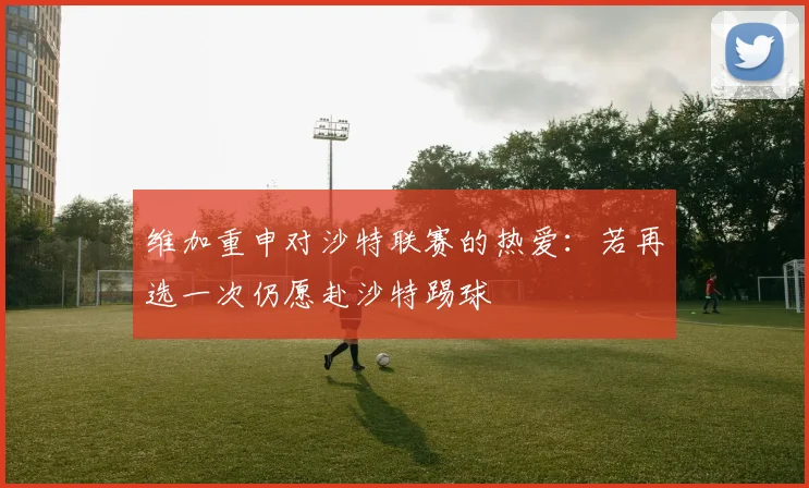 维加重申对沙特联赛的热爱：若再选一次仍愿赴沙特踢球