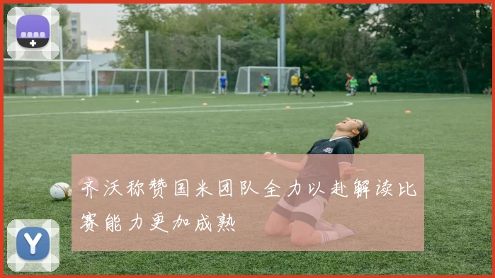 齐沃称赞国米团队全力以赴解读比赛能力更加成熟