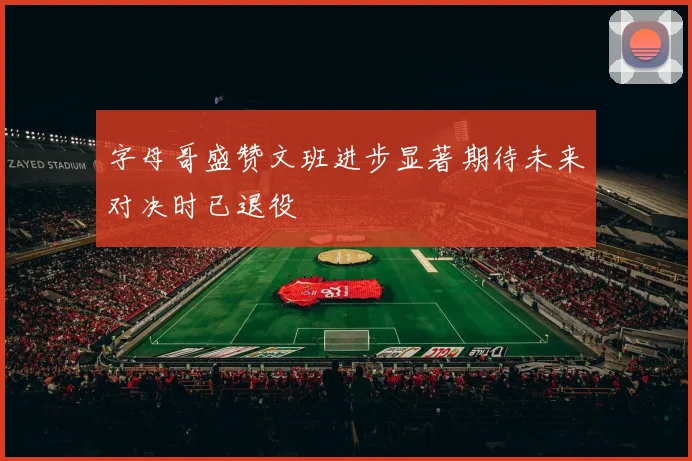 字母哥盛赞文班进步显著期待未来对决时已退役