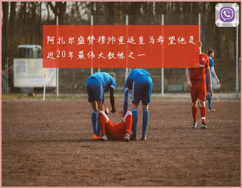 阿扎尔盛赞穆帅重返皇马希望他是近20年最伟大教练之一