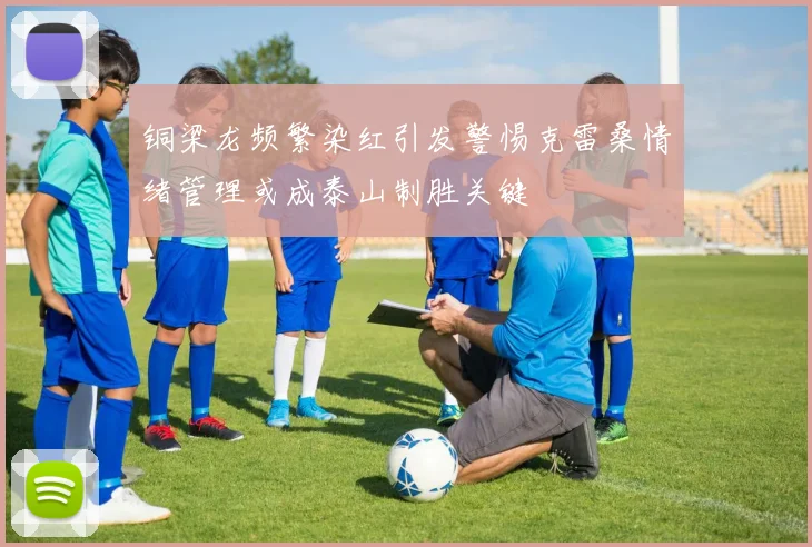 铜梁龙频繁染红引发警惕克雷桑情绪管理或成泰山制胜关键