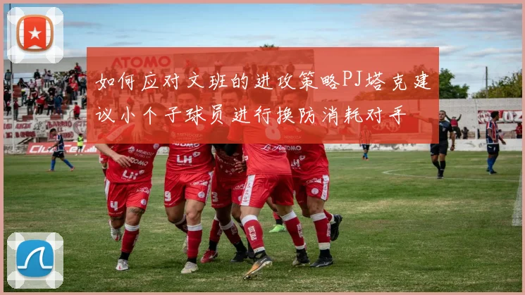 如何应对文班的进攻策略PJ塔克建议小个子球员进行换防消耗对手