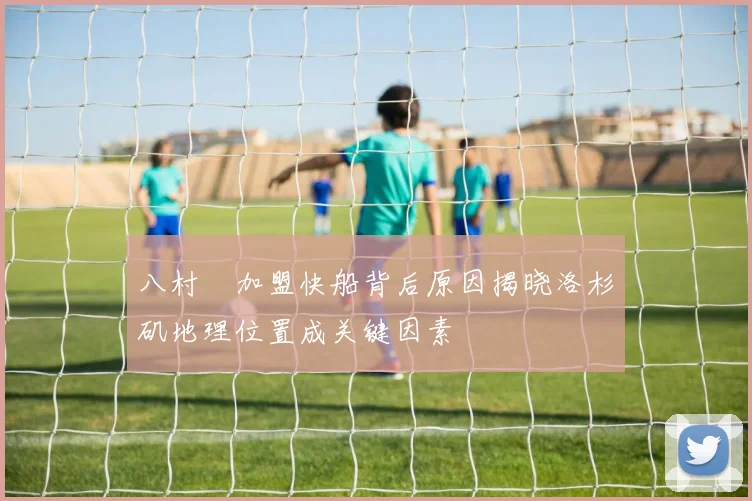 八村塁加盟快船背后原因揭晓洛杉矶地理位置成关键因素
