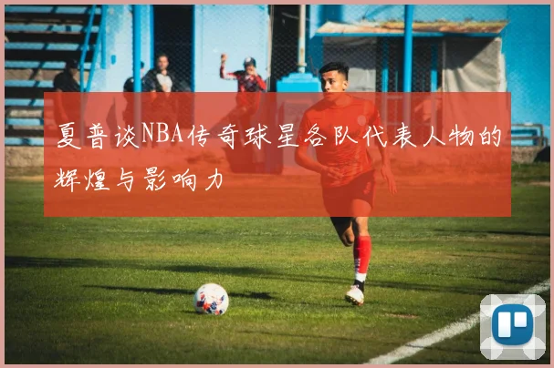 夏普谈NBA传奇球星各队代表人物的辉煌与影响力